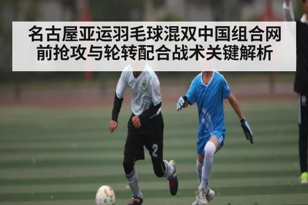 名古屋亚运羽毛球混双中国组合网前抢攻与轮转配合战术关键解析