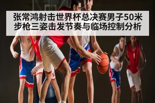 张常鸿射击世界杯总决赛男子50米步枪三姿击发节奏与临场控制分析