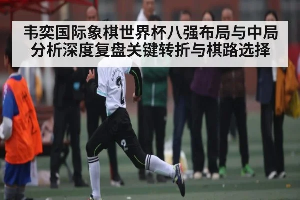 韦奕国际象棋世界杯八强布局与中局分析深度复盘关键转折与棋路选择