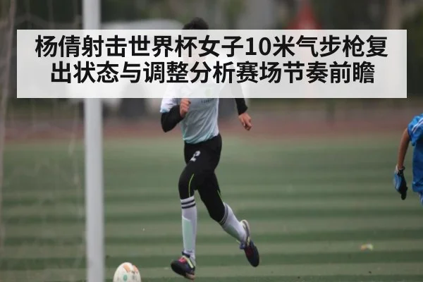 杨倩射击世界杯女子10米气步枪复出状态与调整分析赛场节奏前瞻