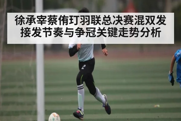 徐承宰蔡侑玎羽联总决赛混双发接发节奏与争冠关键走势分析